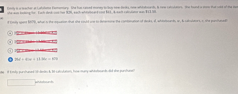 Emily is a teacher at Lafollette Elementary. She has raised money to buy new desks, new whiteboards, & new calculators. She found a store that sold of the iter
she was looking for. Each desk cost her $26, each whiteboard cost $41, & each calculator was $13.50.
(a)
If Emily spent $870, what is the equation that she could use to determine the combination of desks, d, whiteboards, ω, & calculators, c, she purchased?
A 26c
26
c) 20d +
D 26d+41w+13.50c=870
(b) If Emily purchased 10 desks & 30 calculators, how many whiteboards did she purchase?
whiteboards