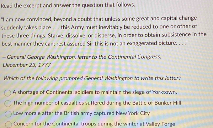 Read the excerpt and answer the question that follows.
"I am now convinced, beyond a doubt that unless some great and capital change
suddenly takes place . . . this Army must inevitably be reduced to one or other of
these three things. Starve, dissolve, or disperse, in order to obtain subsistence in the
best manner they can; rest assured Sir this is not an exaggerated picture. . . ."
—General George Washington, letter to the Continental Congress,
December 23, 1777
Which of the following prompted General Washington to write this letter?
A shortage of Continental soldiers to maintain the siege of Yorktown.
The high number of casualties suffered during the Battle of Bunker Hill
Low morale after the British army captured New York City
Concern for the Continental troops during the winter at Valley Forge