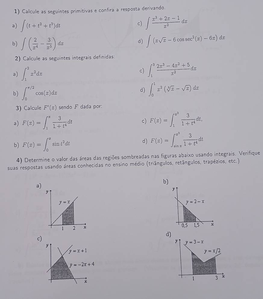 Calcule as seguintes primitivas e confira a resposta derivando.
a) ∈t (t+t^2+t^3)dt
c) ∈t  (x^3+2x-1)/x^2 dx
b) ∈t ( 2/x^4 - 3/x^5 )dx
d) ∈t (xsqrt(x)-6cos sec^2(x)-6x)dx
2) Calcule as seguintes integrais definidas:
a) ∈t _1^(2x^2)dx
c) ∈t _1^(3frac 2x^3)-4x^2+5x^2dx
b) ∈t _0^((π /2)cos (x)dx
d) ∈t _0^1x^2)(sqrt[3](x)-sqrt(x))dx
3) Calcule F'(x) sendo F dada por:
a) F(x)=∈t _1^(xfrac 3)1+t^4dt F(x)=∈t _1^((x^2)) 3/1+t^4 dt,
c)
b) F(x)=∈t _0^(xsin t^2)dt
d) F(x)=∈t _(sin x)^(x^(3)) 3/1+t^4 dt
4) Determine o valor das áreas das regiões sombreadas nas figuras abaixo usando integrais. Verifique
suas respostas usando áreas conhecidas no ensino médio (triângulos, retângulos, trapézios, etc.)
b)
a)
d)
c)