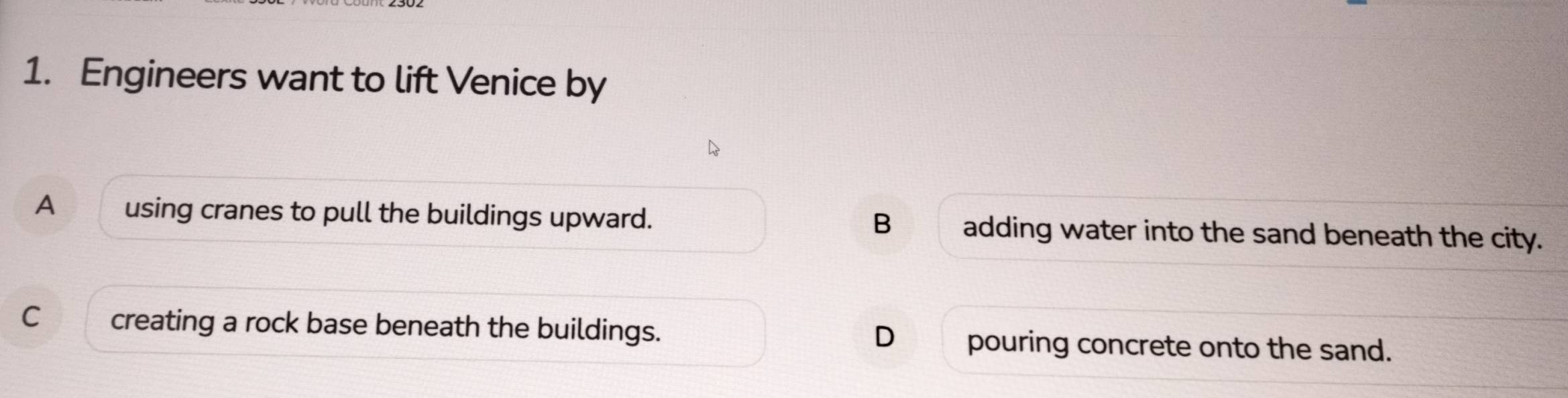 Engineers want to lift Venice by
A using cranes to pull the buildings upward. B adding water into the sand beneath the city.
C creating a rock base beneath the buildings. D pouring concrete onto the sand.