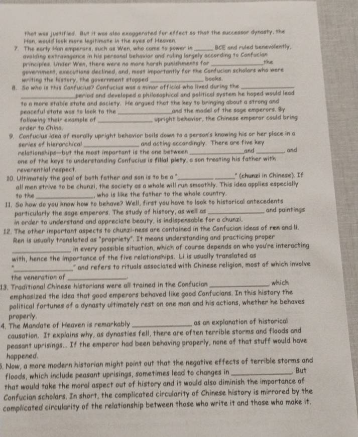 that was justified. But it was also exaggerated for effect so that the successor dynasty, the
Han, would look more legitimate in the eyes of Heaven.
7. The early Han emperors, such as Wen, who came to power in_ BCE and ruled benevolently.
avoiding extravagance in his personal behavior and ruling largely according to Confucian
principles. Under Wen, there were no more harsh punishments for _the
government, executions declined, and, most importantly for the Confucian scholars who were
writing the history, the government stopped _books.
8. So who is this Confucius? Confucius was a minor official who lived during the_
_period and developed a philosophical and political system he hoped would lead
to a more stable state and society. He argued that the key to bringing about a strong and
peaceful state was to look to the _and the model of the sage emperors. By
following their example of_ upright behavior, the Chinese emperor could bring
order to China.
9. Confucius idea of morally upright behavior boils down to a person's knowing his or her place in a
series of hierarchical _and acting accordingly. There are five key
relationships—but the most important is the one between_ and _, and
one of the keys to understanding Confucius is filial piety, a son treating his father with
reverential respect.
10. Ultimately the goal of both father and son is to be a "_ " (chunzi in Chinese). If
all men strive to be chunzi, the society as a whole will run smoothly. This idea applies especially
to the_ , who is like the father to the whole country.
I1. So how do you know how to behave? Well, first you have to look to historical antecedents
particularly the sage emperors. The study of history, as well as _and paintings
in order to understand and appreciate beauty, is indispensable for a chunzi.
12. The other important aspects to chunzi-ness are contained in the Confucian ideas of ren and li.
Ren is usually translated as "propriety". It means understanding and practicing proper
_in every possible situation, which of course depends on who you're interacting
with, hence the importance of the five relationships. Li is usually translated as
_
" and refers to rituals associated with Chinese religion, most of which involve
the veneration of_
13. Traditional Chinese historians were all trained in the Confucian _ which
emphasized the idea that good emperors behaved like good Confucians. In this history the
political fortunes of a dynasty ultimately rest on one man and his actions, whether he behaves
properly.
4. The Mandate of Heaven is remarkably _as an explanation of historical
causation. It explains why, as dynasties fell, there are often terrible storms and floods and
peasant uprisings... If the emperor had been behaving properly, none of that stuff would have
happened.
5. Now, a more modern historian might point out that the negative effects of terrible storms and
floods, which include peasant uprisings, sometimes lead to changes in _. But
that would take the moral aspect out of history and it would also diminish the importance of
Confucian scholars. In short, the complicated circularity of Chinese history is mirrored by the
complicated circularity of the relationship between those who write it and those who make it.