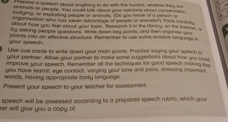 Prepare a speech about anything to do with the hunted, whether they are 
7. n 
animals or people. You could talk about your opinions about conservation, 
bullying, or exploiting people or animals. (Do you know of a person or B 
organisation who has taken advantage of people or animals?) Think carefully 
about how you feel about your topic. Research it in the library, on the Internet, o 
by asking people questions. Write down key points, and then organise your 
points into an effective structure. Remember to use some emotive language in 
your speech. 
Use cue cards to write down your main points. Practise saying your speech to 
your partner. Allow your partner to make some suggestions about how you coult 
improve your speech. Remember all the techniques for good speech making that 
you have learnt: eye contact, varying your tone and pace, stressing important 
words, having appropriate body language. 
Present your speech to your teacher for assessment. 
speech will-be assessed according to a prepared speech rubric, which your 
her will give you a copy of.