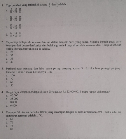 Tiga pecahan yang terletak di antara  2/5  dan  3/5  adalah ... .
a.  9/20 ,  10/20 ,  11/20 
b.  12/25 ,  13/25 ,  14/25 
C.  15/30 ,  16/30 ,  17/30 
d.  14/35 ,  15/35 ,  16/35 
2. Meja-meja belajar di kelasku disusun dalam banyak baris yang sama. Mejaku berada pada baris
keempat dari depan dan ketiga dari belakang. Ada 4 meja di sebelah kananku dan 1 meja disebelah
kiriku. Berapa banyak meja di kelasku?
a. 25
b. 32
c. 36
d. 40
3. Perbandingan panjang dan lebar suatu persegi panjang adalah 3:2.Jika luas persegi panjang
tersebut 150m^2 , maka kelilingnya ... m.
a. 106
b. 70
c. 62
d. 50
4. Harga baju setelah mendapat diskon 20% adalah Rp 32.000,00. Berapa rupiah diskonnya?
a. 40.000
b. 25.000
c. 8.000
d. 6.400
5. Terdapat 30 liter air bersuhu 100°C yang dicampur dengan 20 liter air bersuhu 25°C , maka suhu air
campuran tersebut adalah°C.
a 65
b. 70
c. 75
d. 80