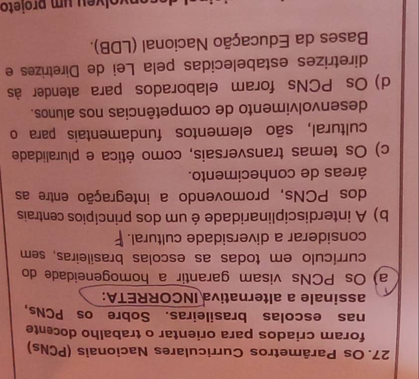 Os Parâmetros Curriculares Nacionais (PCNs)
foram criados para orientar o trabalho docente
nas escolas brasileiras. Sobre os PCNs,
assinale a alternativa INCORRETA:
a) Os PCNs visam garantir a homogeneidade do
currículo em todas as escolas brasileiras, sem
considerar a diversidade cultural.
b) A interdisciplinaridade é um dos princípios centrais
dos PCNs, promovendo a integração entre as
áreas de conhecimento.
c) Os temas transversais, como ética e pluralidade
cultural, são elementos fundamentais para o
desenvolvimento de competências nos alunos.
d) Os PCNs foram elaborados para atender às
diretrizes estabelecidas pela Lei de Diretrizes e
Bases da Educação Nacional (LDB).
n o l v e u um projeto