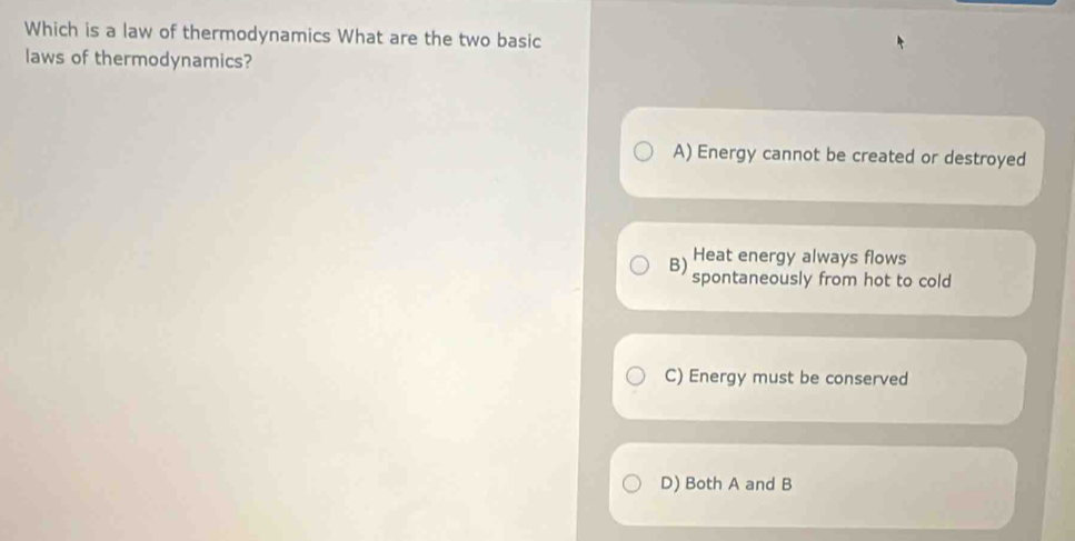 Which is a law of thermodynamics What are the two basic
laws of thermodynamics?
A) Energy cannot be created or destroyed
Heat energy always flows
B) spontaneously from hot to cold
C) Energy must be conserved
D) Both A and B