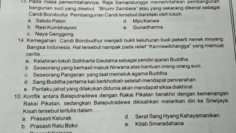 Pádá masa pemerintahannya, Raja Samaratungga memerintahkan pembänguñan
bangunan suci yang disebut ''Bhumi Sambara" atau yang sekarang dikenal sebagal
Candi Borobudur Pembangunan Candi tersebut diarsiteki oleh tokoh.
a Sabdo Palon d Mpu Kanwa
b Resi Kumbhayoni e Gunadharma
c. Naya Genggong
14. Kemegahan Candi Borobudhur menjadi bukti keluhuran budi pekerti nenek moyang
Bangsa Indonesia. Hal tersebut nampak pada relief ''Karmawibhangga' yang memuat
cerita
a Kelahiran tokoh Sidhharta Gautama sebagai pendiri ajaran Buddha
b. Seseorang yang berhasil masuk Nirwana atas bantuan orang-orang suci.
c. Seseorang Pangeran yang taat memeluk agama Buddha
d Sang Buddha pertama kali berkhotbah setelah mendapat pencerahan
e Perilaku jahat yang dilakukan didunia akan mendapat siksa diakhirat
10 Konflik antara Balaputradewa dengan Rakai Pikatan berakhir dengan kemenangan
Rakai Pikatan, sedangkan Balaputradewa dikisahkan melarikan diri ke Sriwijaya.
Kisah tersebut tertulis dalam
a Prasasti Kelurak d Serat Sang Hyang Kahayamanikan
b Prasasti Ratu Boko e Kitab Smaradahana