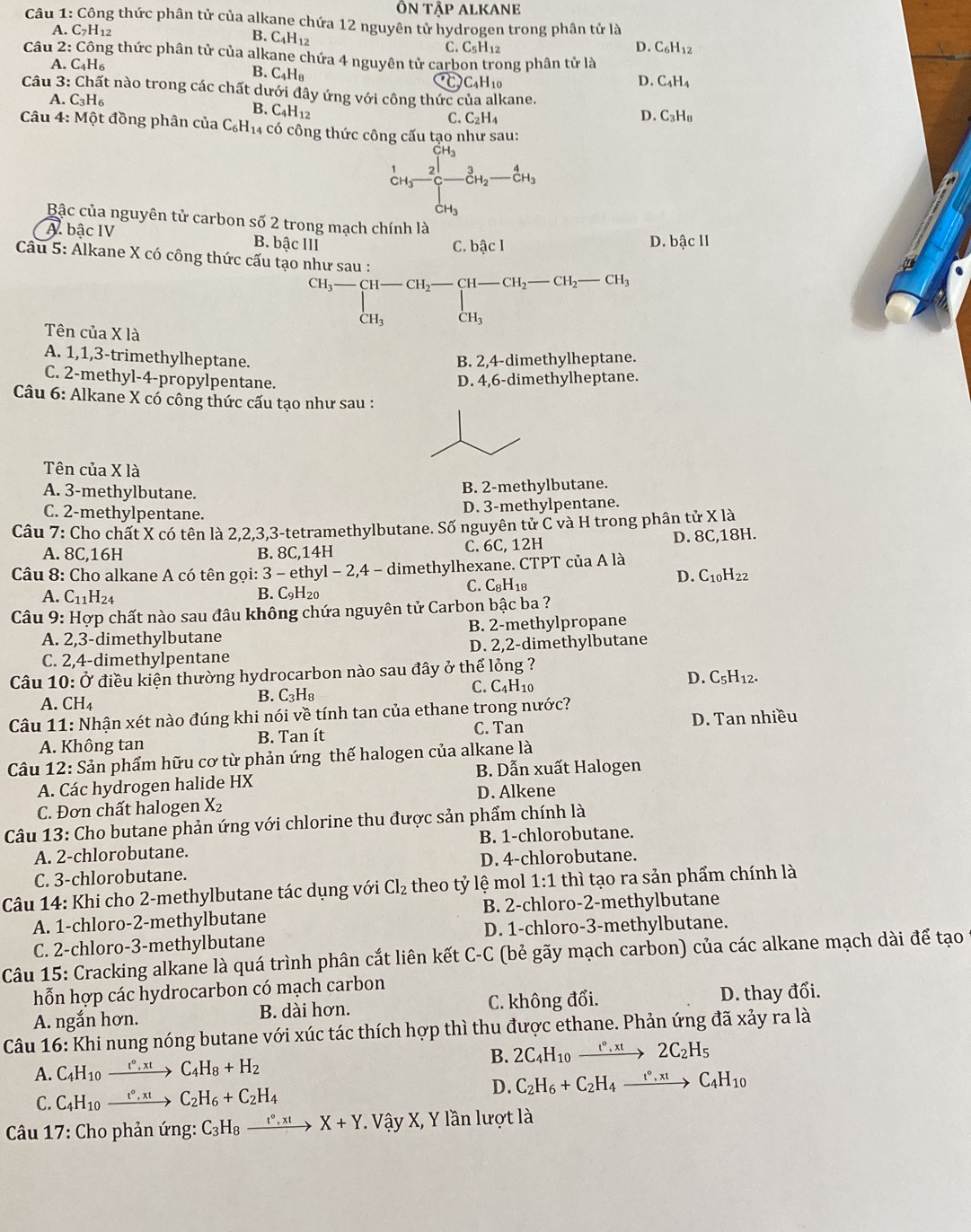 ôn downarrow That AP ALKANE
Câu  1: Công thức phân tử của alkane chứa 12 nguyên tử hydrogen trong phân tử là
A. C_7H 12
B. C4H12
C. C_5H_12 D. C_6H_12
Câu 2: Công thức phân tử của alkane chứa 4 nguyên tử carbon trong phân tử là
A. C_4H_6
B. C_4H_8
a )C_4H_10
D. C_4H_4
Câu 3:Cl nất nào trong các chất dưới đây ứng với công thức của alkane.
A.C_3H_6
B. C_4H_12
C. C_2H_4 D. C₃H₈
Câu 4:Mhat O t đồng phân của C_6H_14 có công thức công cấu tạo như sau:
 1/c+g frac 2_3CH_3-frac 3cH_2-frac 4cH_3
Bậc của nguyên tử carbon số 2 trong mạch chính là
A. bậc IV D. bậc II
B. bhat ac111
C. bậc l
Câu 5: Alkane X có công thức cấu tạo như sau :
Tên của X là
^CH_3to CH-CH_2-CH-CH_2-CH_2-CH_3-CH_3endarray.
A. 1,1,3-trimethylheptane. B. 2,4-dimethylheptane.
C. 2-methyl-4-propylpentane.
D. 4,6-dimethylheptane.
Câu 6: Alkane X cổ công thức cấu tạo như sau :
Tên của X là
A. 3-methylbutane.
B. 2-methylbutane.
C. 2-methylpentane.
D. 3-methylpentane.
Câu 7: Cho chất X có tên là 2,2,3,3-tetramethylbutane. Số nguyên tử C và H trong phân tử X là
A. 8C,16H B. 8C,14H C. 6C, 12H D. 8C,18H.
Câu 8: Cho alkane A có tên gọi: 3 - ethyl - 2,4 - dimethylhexane. CTPT của A là
A. C_11H_24 B. C₉H₂0 C. C₈H18 D. C10H22
*  Câu 9: Hợp chất nào sau đâu không chứa nguyên tử Carbon bậc ba ?
A. 2,3-dimethylbutane B. 2-methylpropane
C. 2,4-dimethylpentane D. 2,2-dimethylbutane
Câu 10: Ở điều kiện thường hydrocarbon nào sau đây ở thể lỏng ? D. C5H12.
A. ( CH_4 B. C₃H₈ C. C4H10
Câu 11: Nhận xét nào đúng khi nói về tính tan của ethane trong nước?
D. Tan nhiều
A. Không tan B. Tan ít C. Tan
Câu 12: Sản phẩm hữu cơ từ phản ứng thế halogen của alkane là
A. Các hydrogen halide HX B. Dẫn xuất Halogen
C. Đơn chất halogen X₂ D. Alkene
Câu 13: Cho butane phản ứng với chlorine thu được sản phẩm chính là
A. 2-chlorobutane. B. 1-chlorobutane.
C. 3-chlorobutane. D. 4-chlorobutane.
Câu 14: Khi cho 2-methylbutane tác dụng với Cl_2 theo tỷ lệ mol 1:1 thì tạo ra sản phẩm chính là
A. 1-chloro-2-methylbutane B. 2-chloro-2-methylbutane
C. 2-chloro-3-methylbutane D. 1-chloro-3-methylbutane.
Câu 15: Cracking alkane là quá trình phân cắt liên kết C-C (bẻ gãy mạch carbon) của các alkane mạch dài để tạo
hỗn hợp các hydrocarbon có mạch carbon
A. ngắn hơn. B. dài hơn. C. không đổi. D. thay đổi.
Câu 16: Khi nung nóng butane với xúc tác thích hợp thì thu được ethane. Phản ứng đã xảy ra là
B. 2C_4H_10xrightarrow t°,xt2C_2H_5
A. C_4H_10xrightarrow t°,xt C_4H_8+H_2
D. C_2H_6+C_2H_4xrightarrow t°,xtC_4H_10
C. C_4H_10 xrightarrow t°,xt C_2H_6+C_2H_4
* Câu 17: Cho phản ứng: C_3H_8xrightarrow t°,xtX+Y Vậy X, Y lần lượt là