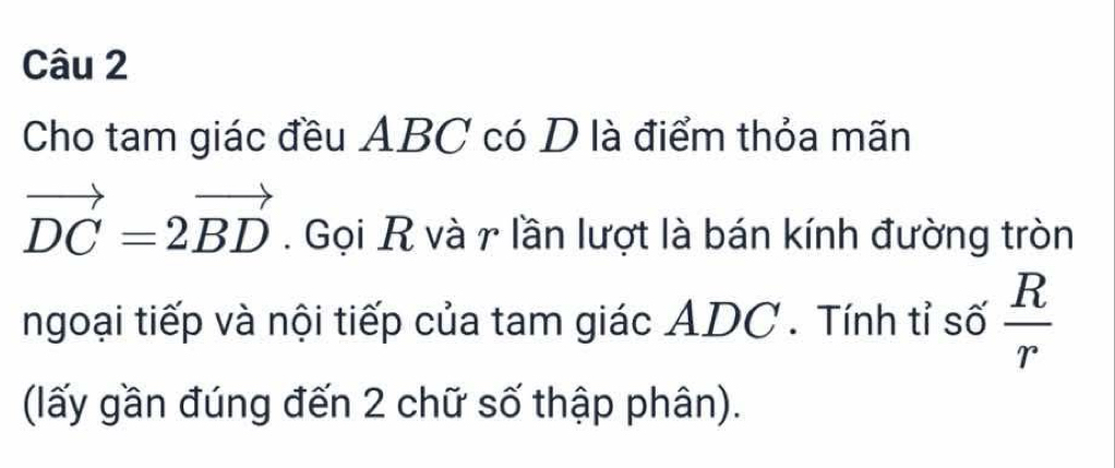 Cho tam giác đều ABC có D là điểm thỏa mãn
vector DC=2vector BD. Gọi R và r lần lượt là bán kính đường tròn 
ngoại tiếp và nội tiếp của tam giác ADC. Tính tỉ số  R/r 
(lấy gần đúng đến 2 chữ số thập phân).