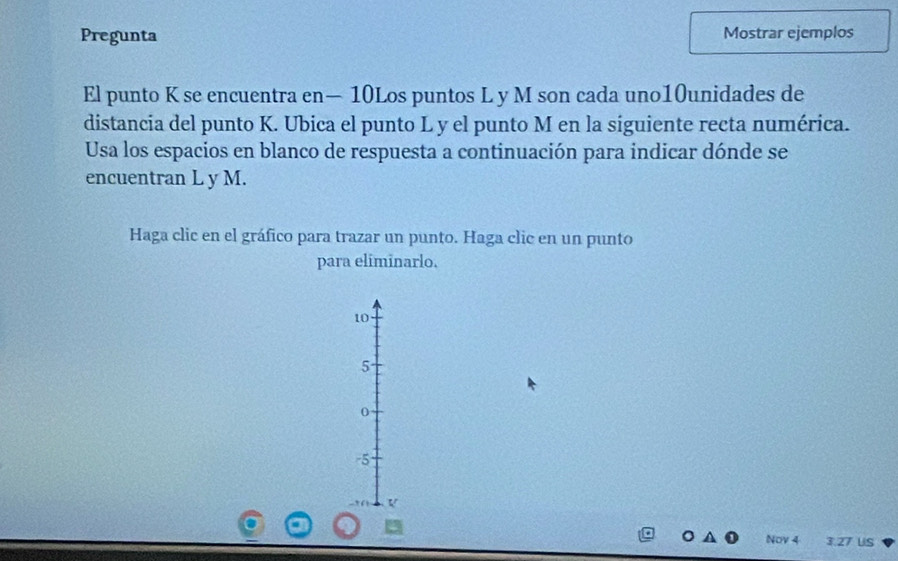 Pregunta Mostrar ejemplos
El punto K se encuentra en— 10Los puntos L y M son cada uno10unidades de
distancia del punto K. Ubica el punto L y el punto M en la siguiente recta numérica.
Usa los espacios en blanco de respuesta a continuación para indicar dónde se
encuentran L y M.
Haga clic en el gráfico para trazar un punto. Haga clic en un punto
para eliminarlo.
10
5
0
-5
V
Nov 4 3.27 US