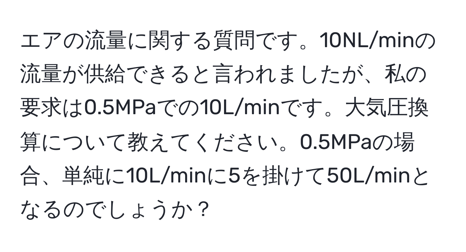 エアの流量に関する質問です。10NL/minの流量が供給できると言われましたが、私の要求は0.5MPaでの10L/minです。大気圧換算について教えてください。0.5MPaの場合、単純に10L/minに5を掛けて50L/minとなるのでしょうか？