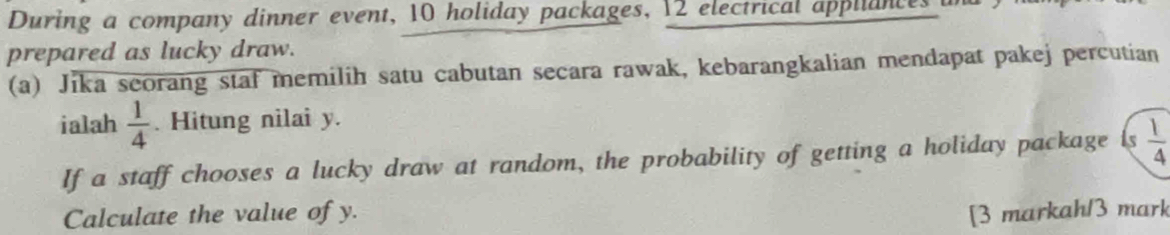 During a company dinner event, 10 holiday packages, 12 electrical appliances 
prepared as lucky draw. 
(a) Jika seorang staf memilih satu cabutan secara rawak, kebarangkalian mendapat pakej percutian 
ialah  1/4 . Hitung nilai y. 
If a staff chooses a lucky draw at random, the probability of getting a holiday package ls  1/4 
Calculate the value of y. [3 markah/3 mark