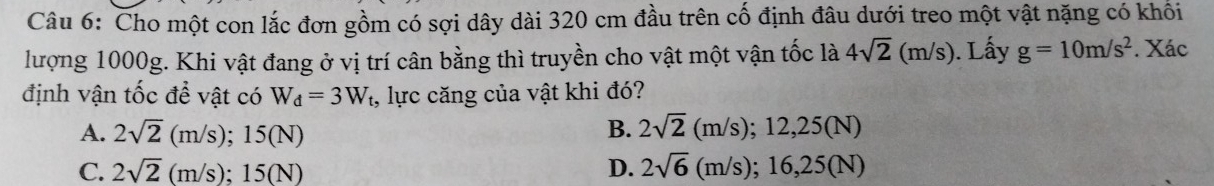Cho một con lắc đơn gồm có sợi dây dài 320 cm đầu trên cố định đâu dưới treo một vật nặng có khối
lượng 1000g. Khi vật đang ở vị trí cân bằng thì truyền cho vật một vận tốc là 4sqrt(2)(m/s). Lấy g=10m/s^2. Xác
định vận tốc đề vật có W_d=3W_t , lực căng của vật khi đó?
A. 2sqrt(2)(m/s); 15(N) B. 2sqrt(2)(m/s); 12,25(N)
C. 2sqrt(2)(m/s); 15(N) D. 2sqrt(6)(m/s); 16, 25(N)