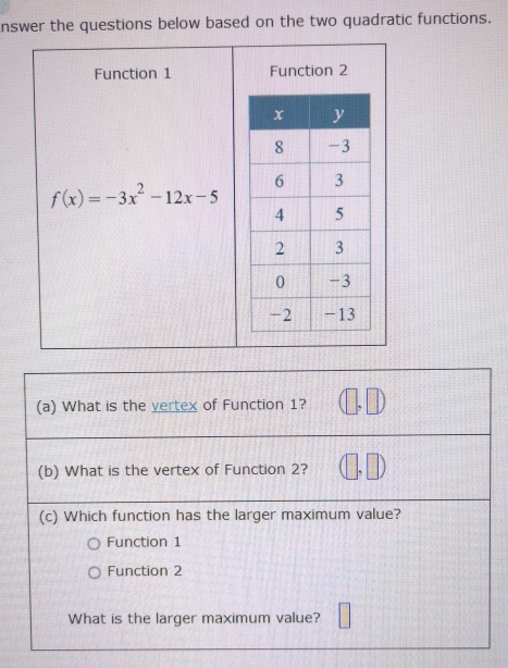 nswer the questions below based on the two quadratic functions.
Function 1 Function 2
f(x)=-3x^2-12x-5
(a) What is the vertex of Function 1?
(b) What is the vertex of Function 2?
(c) Which function has the larger maximum value?
Function 1
Function 2
What is the larger maximum value?