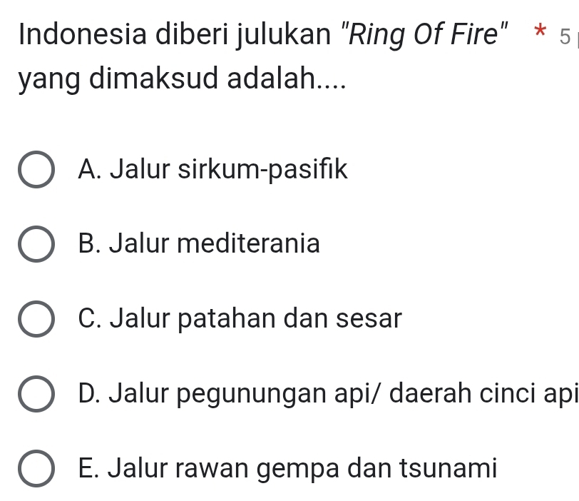 Indonesia diberi julukan “Ring Of Fire” * 5
yang dimaksud adalah....
A. Jalur sirkum-pasifik
B. Jalur mediterania
C. Jalur patahan dan sesar
D. Jalur pegunungan api/ daerah cinci api
E. Jalur rawan gempa dan tsunami