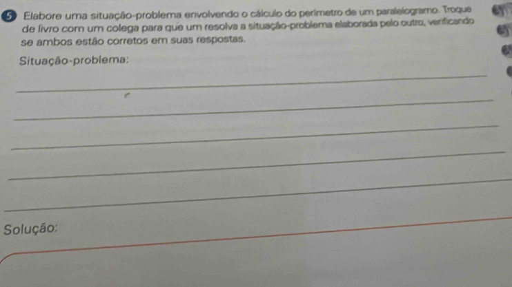 Elabore uma situação-problema envolvendo o cálculo do perimetro de um paralelogramo. Troque 
de fivro com um colega para que um resolva a situação-problema elaborada pelo outro, verificando 
se ambos estão corretos em suas respostas. 
Situação-problema: 
_ 
_ 
_ 
_ 
_ 
Solução: 
_ 
_