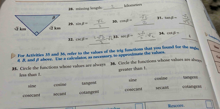 missing length: _kilometers
31. tan beta =
_
29. sin beta = 30. cos beta = _
_
_
32. csc beta = 33. sec beta = _34. cot beta = _
Completa s
For Activities 35 and 36, refer to the values of the trig functions that you found for the angle
Sine
θ, B, and β above. Use a calculator, as necessary, to approximate the values.
Co
35. Circle the functions whose values are always 36. Circle the functions whose values are always
greater than 1.
less than 1.
sine cosine tangent sine cosine tangent
cosecant secant cotangent cosecant secant cotangent
Rescore.