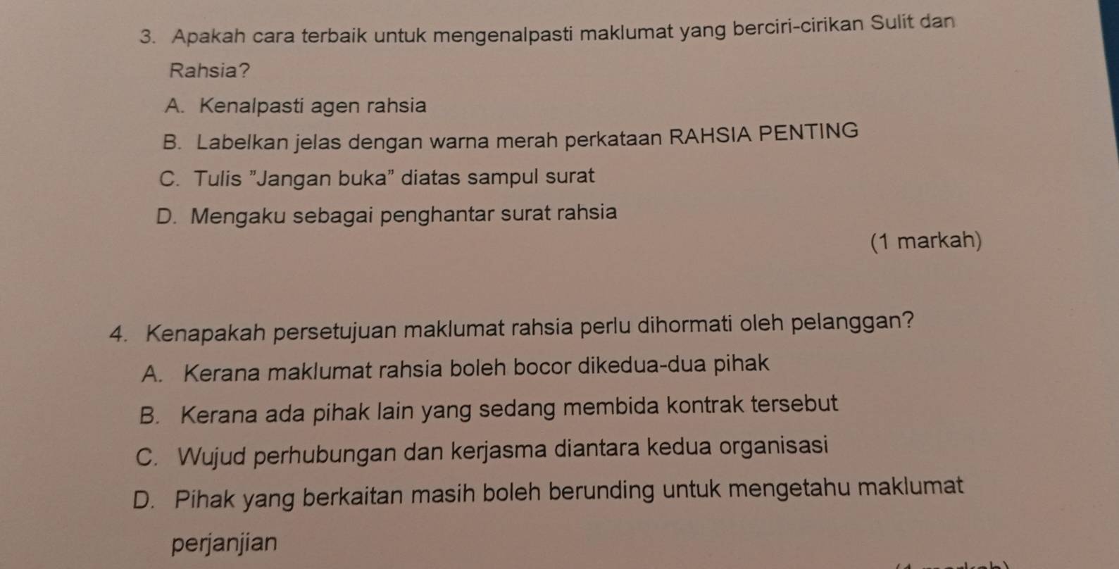 Apakah cara terbaik untuk mengenalpasti maklumat yang berciri-cirikan Sulit dan
Rahsia?
A. Kenalpasti agen rahsia
B. Labelkan jelas dengan warna merah perkataan RAHSIA PENTING
C. Tulis "Jangan buka" diatas sampul surat
D. Mengaku sebagai penghantar surat rahsia
(1 markah)
4. Kenapakah persetujuan maklumat rahsia perlu dihormati oleh pelanggan?
A. Kerana maklumat rahsia boleh bocor dikedua-dua pihak
B. Kerana ada pihak lain yang sedang membida kontrak tersebut
C. Wujud perhubungan dan kerjasma diantara kedua organisasi
D. Pihak yang berkaitan masih boleh berunding untuk mengetahu maklumat
perjanjian