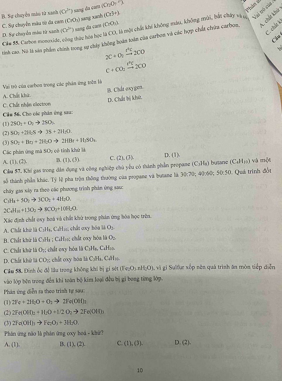 B. Sự chuyển màu từ xanh (Cr^(3+)) sang da cam (Cr_2O_7^((2-)).
Phản ứ
C. Sự chuyển màu từ da cam (CrO_3)) sang xanh (Cr3+).
Câu 55. Carbon monoxide, hức hóa học là CO, là một chất khí không màu, không mùi, bắt cháy và có Vai trò của
C. chất k
D. Sự chuyển màu từ xanh (Cr^(3+)) sang da cam (CrO_3).
tính cao. Nó là sản phẩm chính trong sự cháy không hoàn toàn của carbon và các hợp chất chứa carbon A. chất khử
Câu
2C+O_2xrightarrow t°C2CO
hể
C+CO_2xrightarrow t°C2CO
Vai trò của carbon trong các phản ứng trên là
B. Chất oxygen.
A. Chất khử.
D. Chất bị khử.
C. Chất nhận electron
Câu 56. Cho các phản ứng sau:
(1) 2SO_2+O_2to 2SO_3.
(2) SO_2+2H_2Sto 3S+2H_2O.
(3) SO_2+Br_2+2H_2Oto 2HBr+H_2SO_4.
Các phản ứng mà SO_2 có tính khử là
A. (1), (2). B. (1), (3). C. (2), (3). D. (1).
Câu 57. Khí gas trong dân dụng và công nghiệp chủ yếu có thành phần propane (C_3H_8) butane (C_4H_10) và một
số thành phần khác. Tỷ lệ pha trộn thông thường của propane và butane là 30:70;40:60;50:50. Quá trình đốt
cháy gas xảy ra theo các phương trình phản ứng sau:
C_3H_8+5O_2to 3CO_2+4H_2O.
2C_4H_10+13O_2to 8CO_2+10H_2O.
Xác định chất oxy hoá và chất khử trong phản ứng hóa học trên.
A. Chất khử là C_3H Is, C4H₁0; chất oxy hóa là O_2.
B. Chất khử là C_3H_8 : C_4H H; chất oxy hóa là O_2.
C. Chất khử là O_2; chất oxy hóa là C_3H_8, C_4H_10
D. Chất khử là CO_2; chất oxy hóa là 1dot aC_3H_8,C_4H_10.
Câu 58. Đinh ốc để lâu trong không khí bị gỉ sét (Fe_2O_3.nH_2O) , vì gỉ Sulfur xốp nên quá trình ăn mòn tiếp diễn
vào lớp bên trong đến khi toàn bộ kim loại đều bị gi bong từng lớp.
Phản ứng diễn ra theo trình tự sau:
(1) 2Fe+2H_2O+O_2to 2Fe(OH)_2
(2) 2Fe(OH)_2+H_2O+1/2O_2to 2Fe(OH)_3
(3) 2Fe(OH)_3to Fe_2O_3+3H_2O.
Phản ứng nào là phản ứng oxy hoá - khử?
A. (1). B. (1), (2). C. (1),(3). D. (2).
10