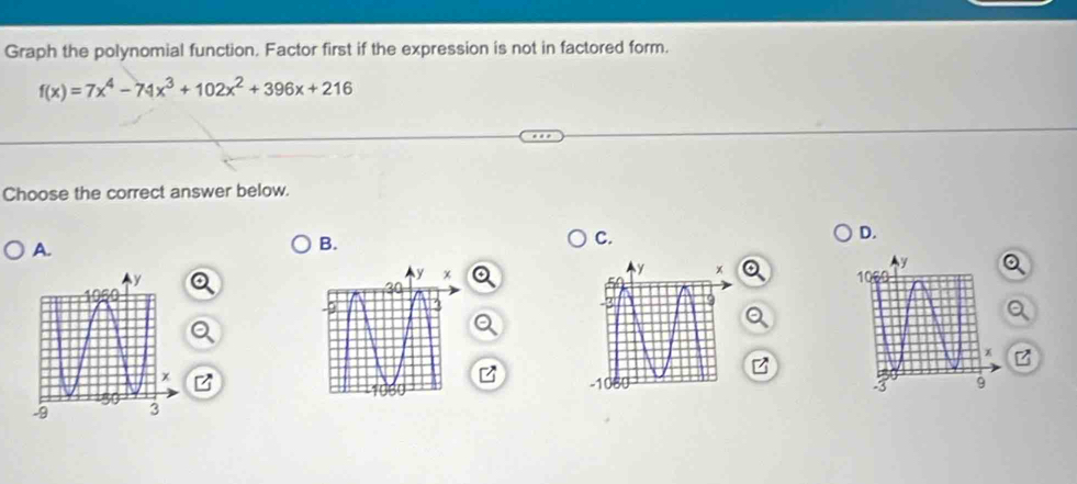 Graph the polynomial function. Factor first if the expression is not in factored form.
f(x)=7x^4-74x^3+102x^2+396x+216
Choose the correct answer below. 
D. 
A. 
B. 
C. 
Z 
z