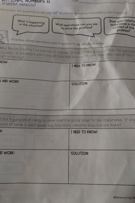 TNAL OMBERS II _Pd 
STUDENT HANDOUT 
_ 
Remember the questions to ask yourself as you solve real-world problems with fractions. 
What is happening in the situation? 
What operations can you use Does your solutio make sense in th 
to solve the problem? context of the 
problem? 
Practice mixed operations with fractions in the situations below. 
Mrs. Neville is baking five batches of cookies. She will reed 2 1/3  cups of flour for each bat 
cookies. If she begins with a bag of flour that contains 20 cups, how many cups of flour 
left in the bag? 
NOW: 
I NEED TO KNOW: 
N AND WORK: 
SOLUTION: 
li has 6 1/4  pounds of candy to make valentine goody bags for her classmates. If she 
ound of candy in each goody bag, how many valentine bags can she make? 
V: I NEED TO KNOW: 
ID WORK: SOLUTION: 
©Maneuvering the