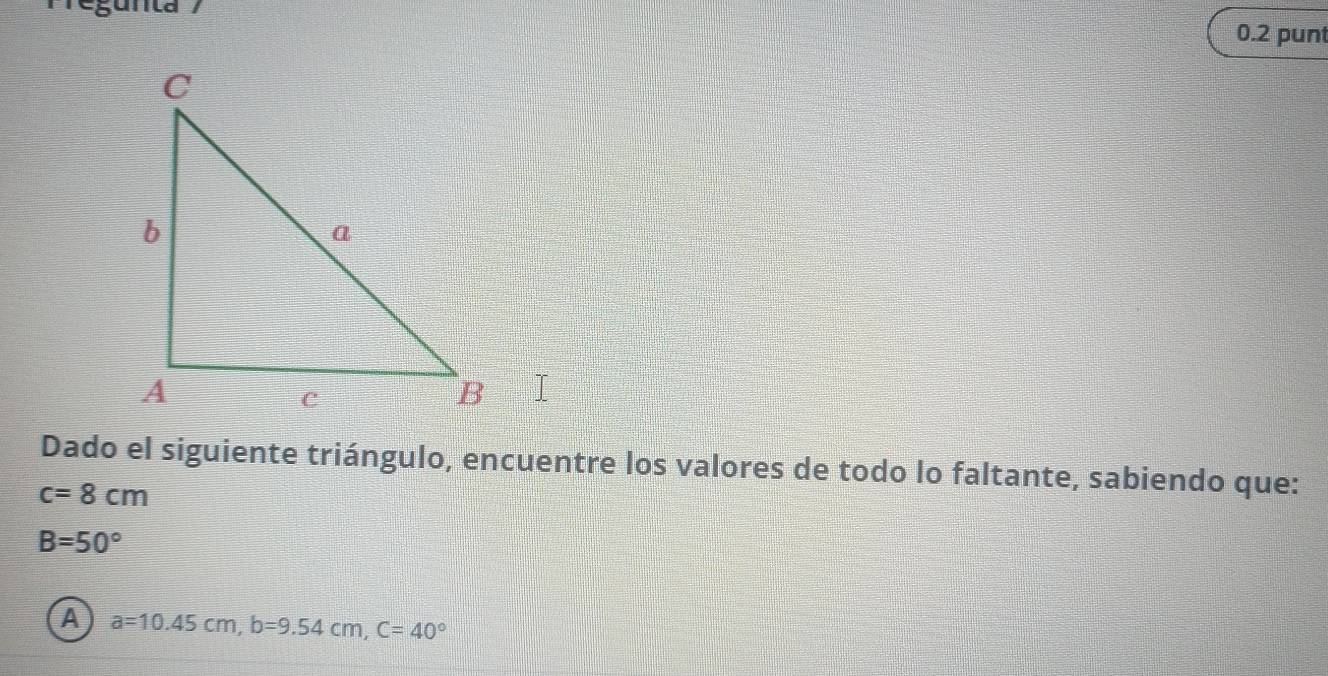 0.2 punt
Dado el siguiente triángulo, encuentre los valores de todo lo faltante, sabiendo que:
c=8cm
B=50°
A a=10.45cm, b=9.54cm, C=40°