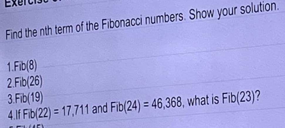 Exert
Find the nth term of the Fibonacci numbers. Show your solution.
I Fib(8)
1
2 Fib(26)
3 Fib(19)
4.If Fib(22)=17,711 and Fib(24)=46,368 , what is Fib(23) ?