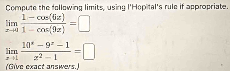 Compute the following limits, using l'Hopital's rule if appropriate.
limlimits _xto 0 (1-cos (6x))/1-cos (9x) =□
limlimits _xto 1 (10^x-9^x-1)/x^2-1 =□
(Give exact answers.)