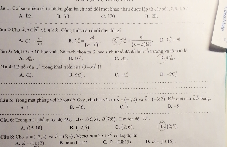 âu 1: Có bao nhiêu số tự nhiên gồm ba chữ số đôi một khác nhau được lập từ các số 1,2,3,4,5?
A. 125. B. 60 . C. 120. D. 20 .
_
Câu 2:Cho k,n∈ N^* và n≥ k. Công thức nào dưới đây đúng?
A. C_n^(k=frac n!)k!. B. C_n^(k=frac n!)(n-k)!. C. C_n^(k=frac n!)(n-k)!k!. D. C_n^(k=n!
Câu 3: Một tổ có 10 học sinh. Số cách chọn ra 2 học sinh từ tổ đó để làm tổ trưởng và tổ phó là:
A. A_(10)^8. B. 10^2). C. A_(10)^2. D. C_(10)^2.
Câu 4: Hệ số của x^7 trong khai triền cia(3-x)^9 là
A. C_9^(7. B. 9C_9^7. C. -C_9^7. D. -9C_9^7
_
_
_
_
_
_
_
Câu 5: Trong mặt phẳng với hệ tọa độ Oxy , cho hai véc-tơ vector a)=(-1;2) và vector b=(-3;2). Kết quả của vector avector b bằng.
A. 1. B. -16. C. 7 . D. -8 .
_
_
Câu 6: Trong mặt phẳng tọa độ Oxy , cho A(5;3),B(7;8). Tìm tọa độ overline AB.
A. (15;10). B. (-2;5). C. (2;6). D. (2;5).
Câu 8: Cho vector a=(-2;2) và vector b=(5;4). Vecto vector m=2vector a+3vector b có toạ độ là:
A. vector m=(11;12). B. vector m=(11;16). C. vector m=(18;15). D. vector m=(13;15).