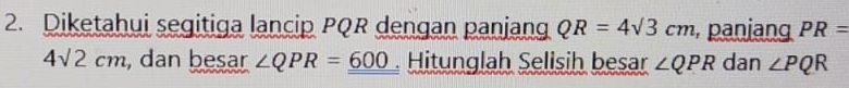 Diketahui segitiga lancip PQR dengan panjang QR=4sqrt(3)cm , panjang PR=
4sqrt(2)cm , dan besar ∠ QPR=_ 600. Hitunglah Selisih besar ∠ QPR dan ∠ PQR