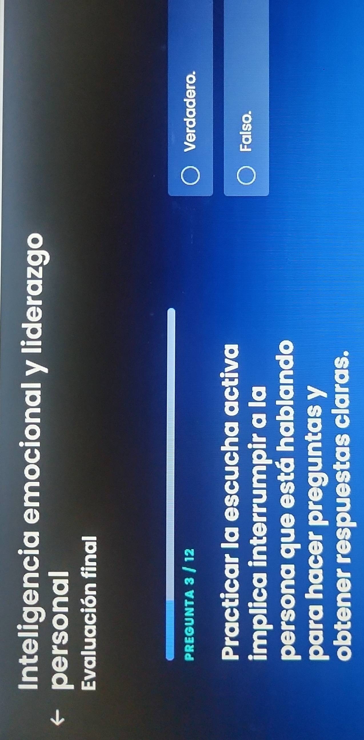 Inteligencia emocional y liderazgo
personal
Evaluación final
PREGUNTA 3 / 12 Verdadero.
Practicar la escucha activa
implica interrumpir a la
Falso.
persona que está hablando
para hacer preguntas y
obtener respuestas claras.