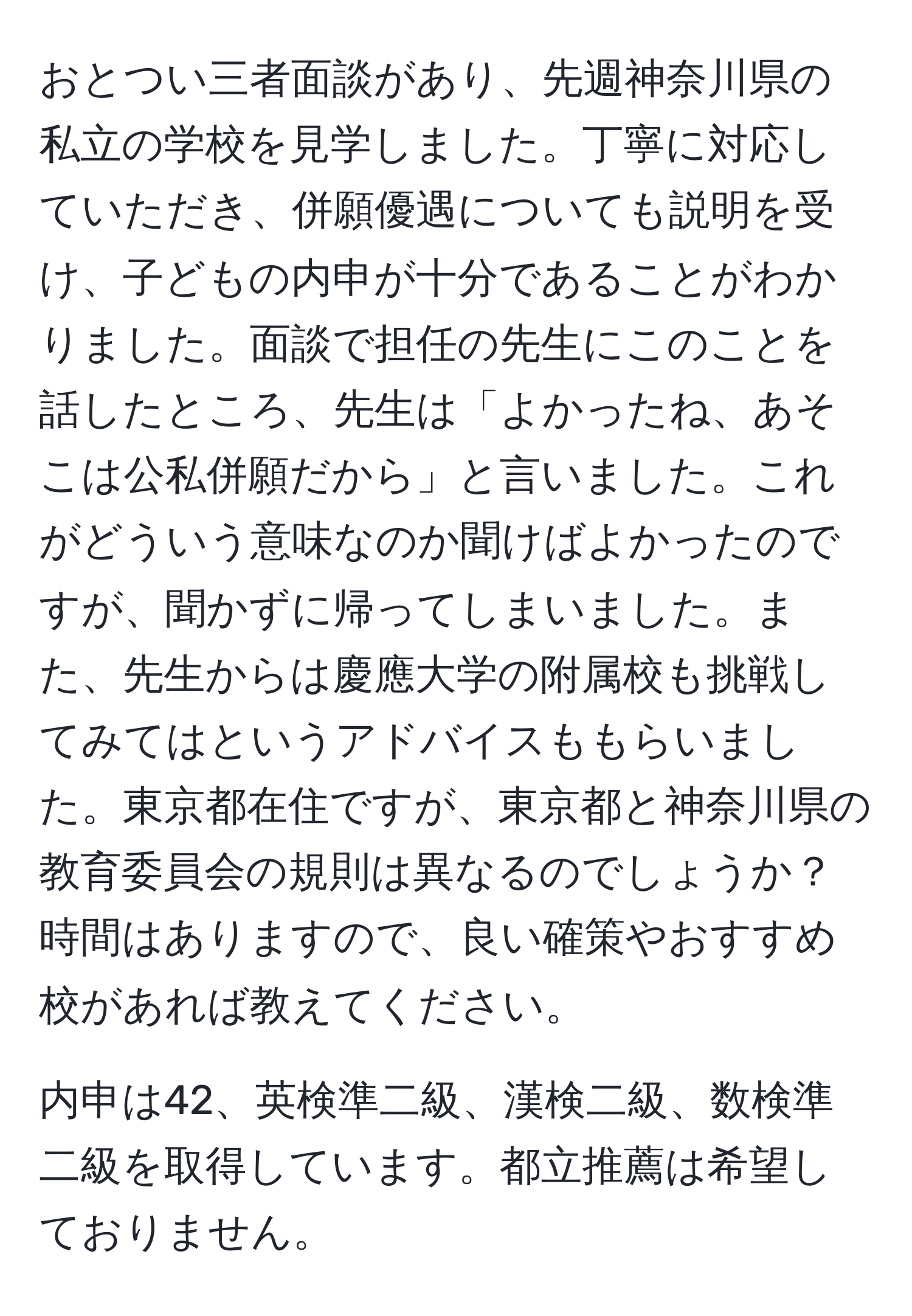 おとつい三者面談があり、先週神奈川県の私立の学校を見学しました。丁寧に対応していただき、併願優遇についても説明を受け、子どもの内申が十分であることがわかりました。面談で担任の先生にこのことを話したところ、先生は「よかったね、あそこは公私併願だから」と言いました。これがどういう意味なのか聞けばよかったのですが、聞かずに帰ってしまいました。また、先生からは慶應大学の附属校も挑戦してみてはというアドバイスももらいました。東京都在住ですが、東京都と神奈川県の教育委員会の規則は異なるのでしょうか？時間はありますので、良い確策やおすすめ校があれば教えてください。

内申は42、英検準二級、漢検二級、数検準二級を取得しています。都立推薦は希望しておりません。