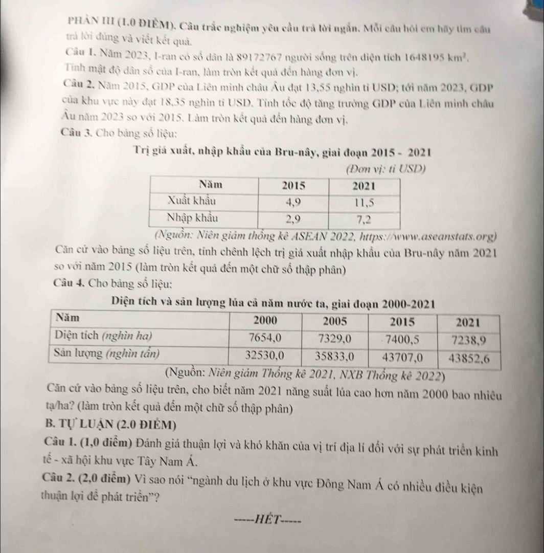 PHÀN III (1.0 ĐIÈM). Câu trắc nghiệm yêu cầu trá lời ngắn. Mỗi câu hói cm hãy tìm câu
trả lời đúng và viết kết quả.
Câu 1. Năm 2023, I-ran có số dân là 89172767 người sống trên diện tích 1648195km^2.
Tinh mật độ dân số của I-ran, làm tròn kết quá đến hàng đơn vị.
Câu 2. Năm 2015, GDP của Liên minh châu Âu đạt 13,55 nghìn tỉ USD; tới năm 2023, GDP
của khu vực này đạt 18,35 nghìn tỉ USD. Tính tốc độ tăng trưởng GDP của Liên minh châu
Âu năm 2023 so với 2015. Làm tròn kết quả đến hàng đơn vị.
Câu 3. Cho bảng số liệu:
Trị giá xuất, nhập khẩu của Bru-nây, giai đoạn 2015 - 2021
(Đơn vị: tỉ USD)
(Nguồn: Niên giám thống kê ASEAN 2022, https://www.aseanstats.org)
Căn cứ vào băng số liệu trên, tính chênh lệch trị giá xuất nhập khẩu của Bru-nây năm 2021
so với năm 2015 (làm tròn kết quả đến một chữ số thập phân)
Câu 4. Cho bảng số liệu:
Diện tích và sân lượng lúa cả năm nước ta, giai đoạn 2000-2021
ên giám Thống kê 2021, NXB Thống kê 2022)
Căn cứ vào bảng số liệu trên, cho biết năm 2021 năng suất lúa cao hơn năm 2000 bao nhiêu
ta/ha? (làm tròn kết quả đến một chữ số thập phân)
B. Tự LUận (2.0 đIÉM)
Câu 1. (1,0 điễm) Đánh giá thuận lợi và khó khăn của vị trí địa lí đối với sự phát triển kinh
tế - xã hội khu vực Tây Nam Á.
Câu 2. (2,0 điễm) Vì sao nói “ngành du lịch ở khu vực Đông Nam Á có nhiều điều kiện
thuận lợi để phát triển''?
_-----,  Hết_ -----