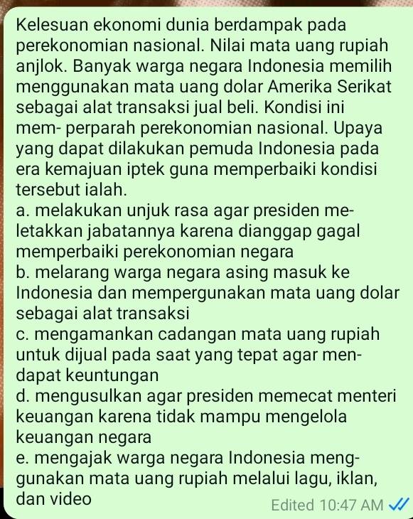 Kelesuan ekonomi dunia berdampak pada
perekonomian nasional. Nilai mata uang rupiah
anjlok. Banyak warga negara Indonesia memilih
menggunakan mata uang dolar Amerika Serikat
sebagai alat transaksi jual beli. Kondisi ini
mem- perparah perekonomian nasional. Upaya
yang dapat dilakukan pemuda Indonesia pada
era kemajuan iptek guna memperbaiki kondisi
tersebut ialah.
a. melakukan unjuk rasa agar presiden me-
letakkan jabatannya karena dianggap gagal
memperbaiki perekonomian negara
b. melarang warga negara asing masuk ke
Indonesia dan mempergunakan mata uang dolar
sebagai alat transaksi
c. mengamankan cadangan mata uang rupiah
untuk dijual pada saat yang tepat agar men-
dapat keuntungan
d. mengusulkan agar presiden memecat menteri
keuangan karena tidak mampu mengelola
keuangan negara
e. mengajak warga negara Indonesia meng-
gunakan mata uang rupiah melalui lagu, iklan,
dan video Edited 10:47 AM