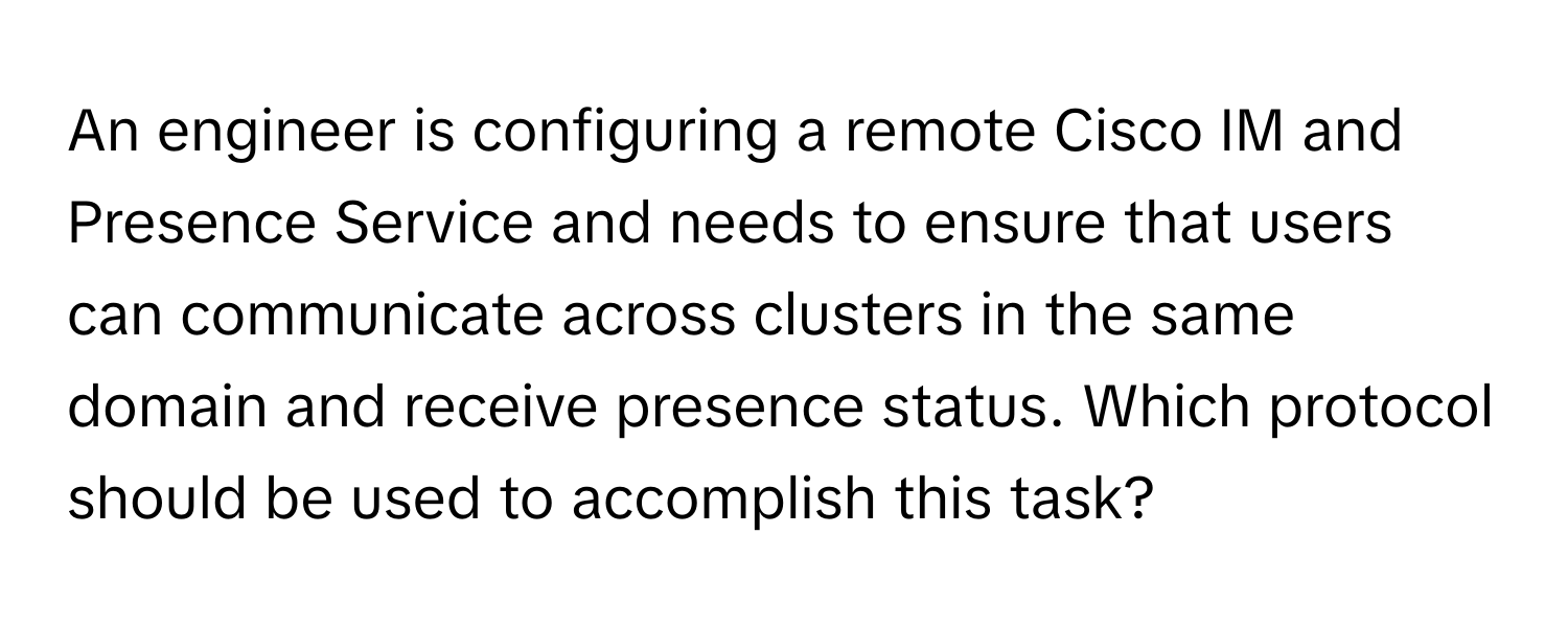 An engineer is configuring a remote Cisco IM and Presence Service and needs to ensure that users can communicate across clusters in the same domain and receive presence status. Which protocol should be used to accomplish this task?