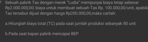 Sebuah pabrik Tas dengan merek “Ludia” mempunyai biaya tetap sebesar
Rp2.000.000,00; biaya untuk membuat sebuah Tas Rp. 100.000,00 /unit, apabila 
Tas tersebut dijual dengan harga Rp200.000,00,maka carilah: 
a.Hitunglah biaya total (TC) pada saat jumlah produksi sebanyak 80 unit 
b.Pada saat kapan pabrik mencapai BEP