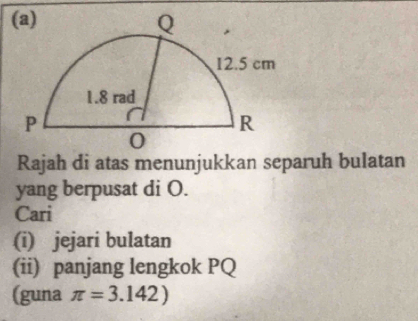 Rajah di atas menunjukkan separuh bulatan 
yang berpusat di O. 
Cari 
(i) jejari bulatan 
(ii) panjang lengkok PQ
(guna π =3.142)