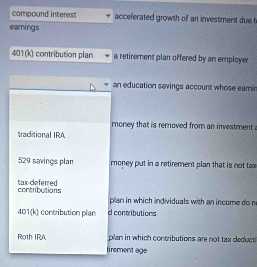 compound interest accelerated growth of an investment due t 
earnings 
401(k) contribution plan a retirement plan offered by an employer 
an education savings account whose earnin 
money that is removed from an investment a 
traditional IRA 
529 savings plan money put in a retirement plan that is not tax 
tax-deferred 
contributions 
plan in which individuals with an income do n 
401(k) contribution plan d contributions 
Roth IRA plan in which contributions are not tax deducti 
tirement age