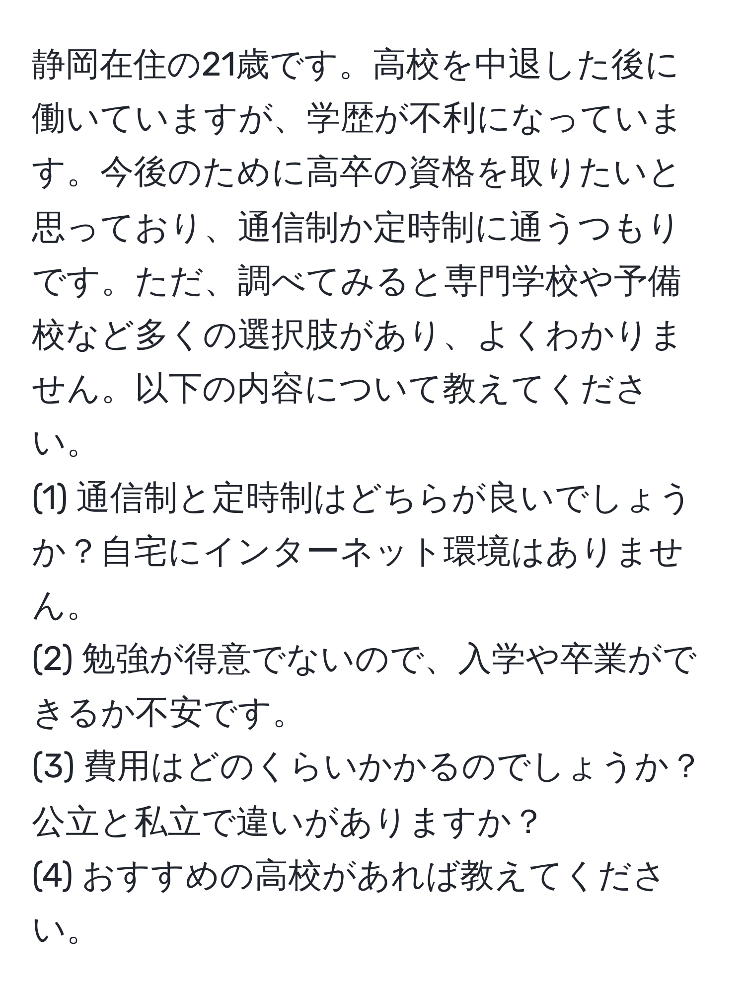 静岡在住の21歳です。高校を中退した後に働いていますが、学歴が不利になっています。今後のために高卒の資格を取りたいと思っており、通信制か定時制に通うつもりです。ただ、調べてみると専門学校や予備校など多くの選択肢があり、よくわかりません。以下の内容について教えてください。  
(1) 通信制と定時制はどちらが良いでしょうか？自宅にインターネット環境はありません。  
(2) 勉強が得意でないので、入学や卒業ができるか不安です。  
(3) 費用はどのくらいかかるのでしょうか？公立と私立で違いがありますか？  
(4) おすすめの高校があれば教えてください。