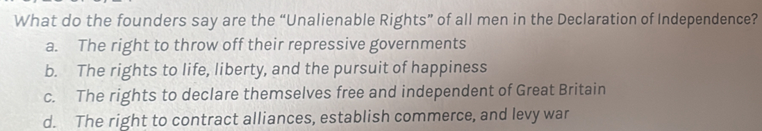 What do the founders say are the “Unalienable Rights” of all men in the Declaration of Independence?
a. The right to throw off their repressive governments
b. The rights to life, liberty, and the pursuit of happiness
c. The rights to declare themselves free and independent of Great Britain
d. The right to contract alliances, establish commerce, and levy war