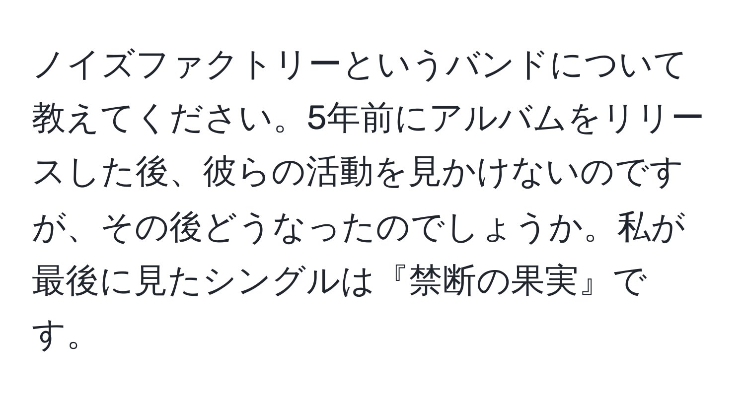 ノイズファクトリーというバンドについて教えてください。5年前にアルバムをリリースした後、彼らの活動を見かけないのですが、その後どうなったのでしょうか。私が最後に見たシングルは『禁断の果実』です。