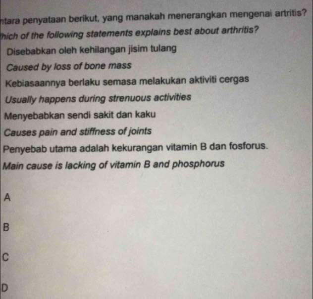 ntara penyataan berikut, yang manakah menerangkan mengenai artritis?
hich of the following statements explains best about arthritis?
Disebabkan oleh kehilangan jisim tulang
Caused by loss of bone mass
Kebiasaannya berlaku semasa melakukan aktiviti cergas
Usually happens during strenuous activities
Menyebabkan sendi sakit dan kaku
Causes pain and stiffness of joints
Penyebab utama adalah kekurangan vitamin B dan fosforus.
Main cause is lacking of vitamin B and phosphorus
A
B
C
D