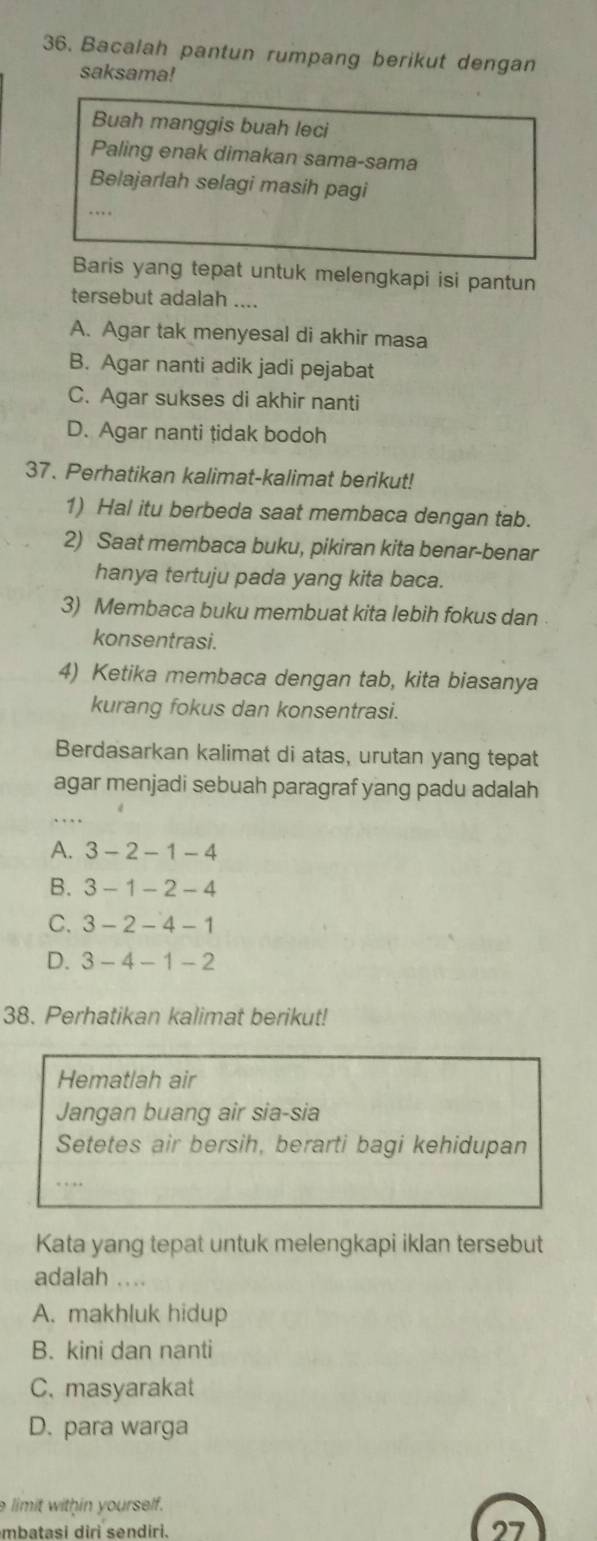 Bacalah pantun rumpang berikut dengan
saksama!
Buah manggis buah leci
Paling enak dimakan sama-sama
Belajarlah selagi masih pagi
.
Baris yang tepat untuk melengkapi isi pantun
tersebut adalah ....
A. Agar tak menyesal di akhir masa
B. Agar nanti adik jadi pejabat
C. Agar sukses di akhir nanti
D. Agar nanti tidak bodoh
37. Perhatikan kalimat-kalimat berikut!
1) Hal itu berbeda saat membaca dengan tab.
2) Saat membaca buku, pikiran kita benar-benar
hanya tertuju pada yang kita baca.
3) Membaca buku membuat kita lebih fokus dan
konsentrasi.
4) Ketika membaca dengan tab, kita biasanya
kurang fokus dan konsentrasi.
Berdasarkan kalimat di atas, urutan yang tepat
agar menjadi sebuah paragraf yang padu adalah
A. 3-2-1- - 4
B. 3 -1 -2 -4
C. 3 - 2 - 4 - 1
D. 3 - 4 - 1 - 2
38. Perhatikan kalimat berikut!
Hematlah air
Jangan buang air sia-sia
Setetes air bersih, berarti bagi kehidupan
… 
Kata yang tepat untuk melengkapi iklan tersebut
adalah ....
A. makhluk hidup
B. kini dan nanti
C. masyarakat
D. para warga
e limit within yourself.
mbatasi diri sendiri.