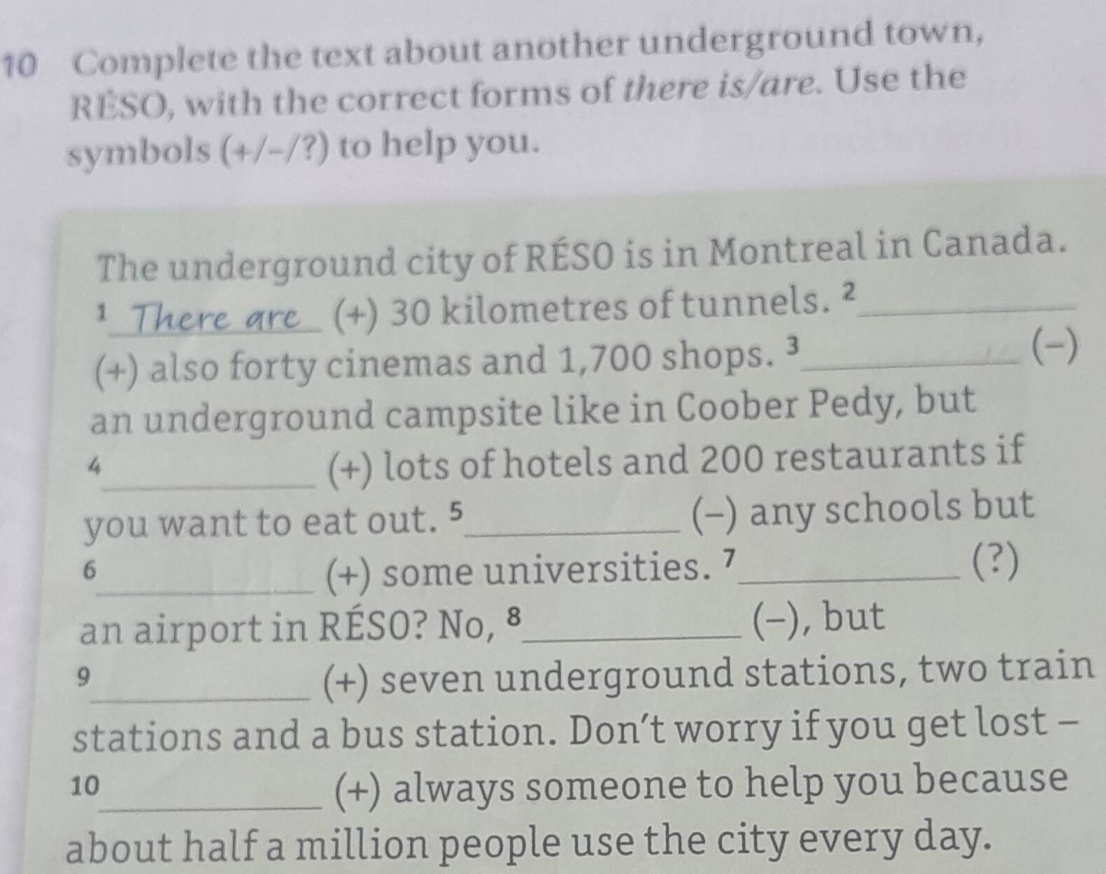 Complete the text about another underground town, 
RESO, with the correct forms of there is/are. Use the 
symbols (+/-/?) to help you. 
The underground city of RÉSO is in Montreal in Canada. 
1 
_re_ (+) 30 kilometres of tunnels. ²_ 
(+) also forty cinemas and 1,700 shops. ³_ 
(-) 
an underground campsite like in Coober Pedy, but 
4 
_(+) lots of hotels and 200 restaurants if 
you want to eat out. 5_ (-) any schools but 
6 
_(+) some universities. 7_ 
(?) 
an airport in RÉSO? No, ⁸_ (−), but 
9 
_(+) seven underground stations, two train 
stations and a bus station. Don’t worry if you get lost - 
10 
_(+) always someone to help you because 
about half a million people use the city every day.