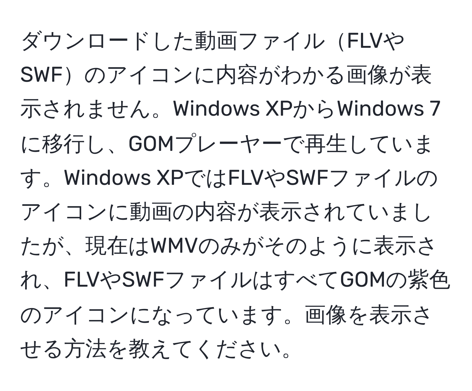 ダウンロードした動画ファイルFLVやSWFのアイコンに内容がわかる画像が表示されません。Windows XPからWindows 7に移行し、GOMプレーヤーで再生しています。Windows XPではFLVやSWFファイルのアイコンに動画の内容が表示されていましたが、現在はWMVのみがそのように表示され、FLVやSWFファイルはすべてGOMの紫色のアイコンになっています。画像を表示させる方法を教えてください。