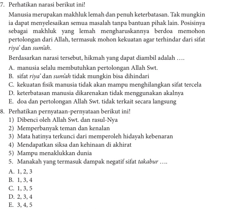 Perhatikan narasi berikut ini!
Manusia merupakan makhluk lemah dan penuh keterbatasan. Tak mungkin
ia dapat menyelesaikan semua masalah tanpa bantuan pihak lain. Posisinya
sebagai makhluk yang lemah mengharuskannya berdoa memohon
pertolongan dari Allah, termasuk mohon kekuatan agar terhindar dari sifat
riya’ dan sumah.
Berdasarkan narasi tersebut, hikmah yang dapat diambil adalah ….
A. manusia selalu membutuhkan pertolongan Allah Swt.
B. sifat riya’ dan sumah tidak mungkin bisa dihindari
C. kekuatan fisik manusia tidak akan mampu menghilangkan sifat tercela
D. keterbatasan manusia dikarenakan tidak menggunakan akalnya
E. doa dan pertolongan Allah Swt. tidak terkait secara langsung
8. Perhatikan pernyataan-pernyataan berikut ini!
1) Dibenci oleh Allah Swt. dan rasul-Nya
2) Memperbanyak teman dan kenalan
3) Mata hatinya terkunci dari memperoleh hidayah kebenaran
4) Mendapatkan siksa dan kehinaan di akhirat
5) Mampu menaklukkan dunia
5. Manakah yang termasuk dampak negatif sifat takabur ….
A. 1, 2, 3
B. 1, 3, 4
C. 1, 3, 5
D. 2, 3, 4
E. 3, 4, 5