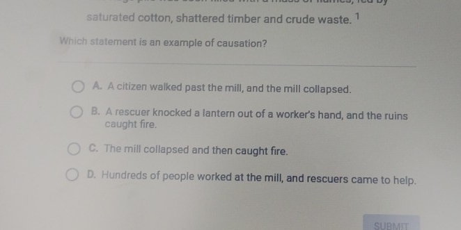 saturated cotton, shattered timber and crude waste. 1
Which statement is an example of causation?
_
A. A citizen walked past the mill, and the mill collapsed.
B. A rescuer knocked a lantern out of a worker's hand, and the ruins
caught fire.
C. The mill collapsed and then caught fire.
D. Hundreds of people worked at the mill, and rescuers came to help.
SUBMIT