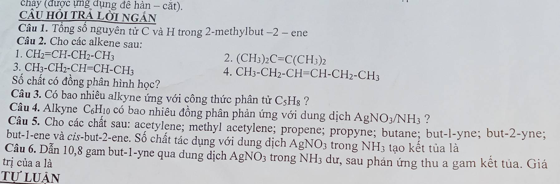 chảy (được ựng dụng đê hàn - căt). 
câU HỏI tRẢ LỜI nGẢn 
Câu 1. Tổng số nguyên tử C và H trong 2 -methylbut −2 − ene 
Câu 2. Cho các alkene sau: 
1. CH_2=CH-CH_2-CH_3 (CH_3)_2C=C(CH_3)_2
2. 
3. CH₃ - CH_2-CH=CH-CH_3
4. CH_3-CH_2-CH=CH-CH_2-CH_3
Số chất có đồng phân hình học? 
Câu 3. Có bao nhiêu alkyne ứng với công thức phân tử C_5H_8 ? 
Câu 4. Alkyne C_6H_10 o có bao nhiêu đồng phân phản ứng với dung dịch AgNO_3/NH_3 ? 
Câu 5. Cho các chất sau: acetylene; methyl acetylene; propene; propyne; butane; but-l-yne; but -2 -yne; 
but -1 -ene và cis-but -2 -ene. Số chất tác dụng với dung dịch AgNO_3 trong NH_3 tạo kết tủa là 
Câu 6. Dẫn 10, 8 gam but -1 -yne qua dung dịch AgNO_3 trong NH_3 dư, sau phán ứng thu a gam kết tủa. Giá 
trị của a là 
tự luân