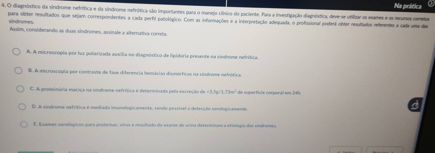 Na prática
4. O diagnóstico da síndrome nefrítica e da síndrome nefrótica são importantes para o manejo clínico do paciente. Para a investigação diagnóstica, deve-se utilizar os exames e os recursos corretos
para obter resultados que sejam correspondentes a cada perfil patológico. Com as informações e a interpretação adequada, o profissional poderá obter resultados referentes a cada uma das
síndromes.
Assim, considerando as duas síndromes, assinale a alternativa correta.
A. A microscopia por luz polarizada auxilia no diagnóstico de lipidúria presente na síndrome nefrítica.
B. A microscopia por contraste de fase diferencia hemácias dismórficas na síndrome nefrótica.
C. A proteinúria maciça na síndrome nefrítica é determinada pela excreção de > 3,5g/ 1,73m^2 de superfície corporal em 24h.
D. A síndrome nefritica é mediada imunologicamente, sendo possível a detecção sorologicamente.
E. Exames sorológicos para proteínas, vírus e resultado do exame de urina determinam a etiologia das síndromes.