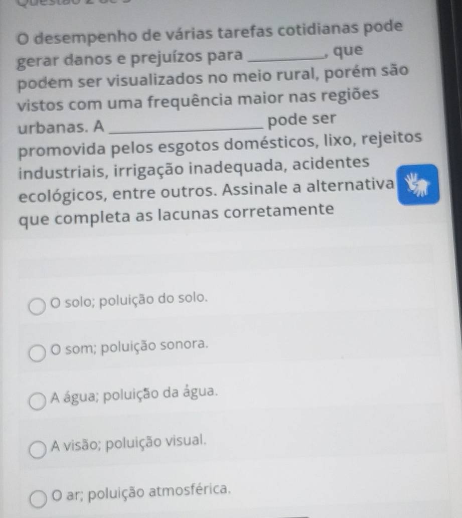 desempenho de várias tarefas cotidianas pode
gerar danos e prejuízos para _, que
podém ser visualizados no meio rural, porém são
vistos com uma frequência maior nas regiões
urbanas. A _pode ser
promovida pelos esgotos domésticos, lixo, rejeitos
industriais, irrigação inadequada, acidentes
ecológicos, entre outros. Assinale a alternativa
que completa as lacunas corretamente
O solo; poluição do solo.
O som; poluição sonora.
A água; poluição da água.
A visão; poluição visual.
O ar; poluição atmosférica.