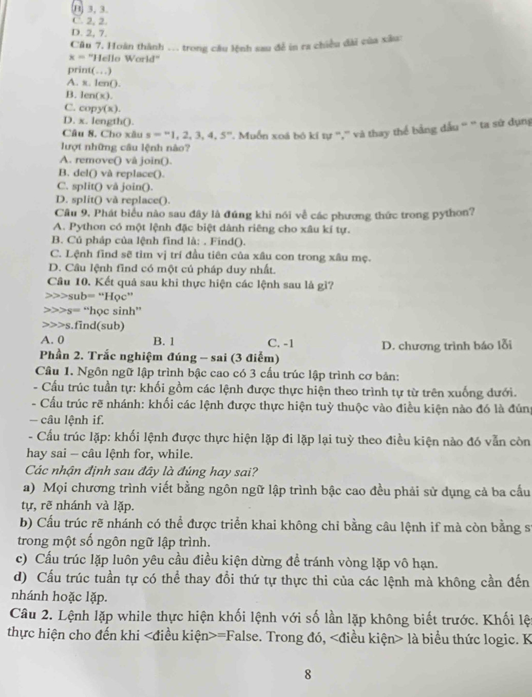 B) 3, 3.
C. 2, 2.
D. 2, 7.
Cầu 7. Hoàn thành .. trong câu lệnh sau để in ra chiều dài của xâu:
x=^circ  'Hello World'
print(…)
A. x. 1en().
B. len(x
C. cop v(x)
D. x. length().
Câu 8. Cho xâu s=''1,2,3,4,5'' '' Muồn xoá bó kí tự ','' và thay thể bằng dấu ' ` ta sử dụng
lượt những câu lệnh nào?
A. remove() vå join().
B. del() và replace().
C. split() vå join().
D. split() và replace().
Cầu 9, Phát biểu nào sau đây là đúng khi nói về các phương thức trong python?
A. Python có một lệnh đặc biệt dành riêng cho xâu kí tự.
B. Cú pháp của lệnh find là: . Find().
C. Lệnh find sẽ tìm vị trí đầu tiên của xâu con trong xâu mẹ.
D. Câu lệnh find có một cú pháp duy nhất.
Câu 10. Kết quả sau khi thực hiện các lệnh sau là gì?
sub= “Học”
s= “học sinh”
>>s.find(sub)
A. 0 B. 1 C. -1
D. chương trình báo lỗi
Phần 2. Trắc nghiệm đúng - sai (3 điểm)
Câu 1. Ngôn ngữ lập trình bậc cao có 3 cấu trúc lập trình cơ bản:
- Cấu trúc tuần tự: khối gồm các lệnh được thực hiện theo trình tự từ trên xuống dưới.
- Cấu trúc rẽ nhánh: khối các lệnh được thực hiện tuỳ thuộc vào điều kiện nào đó là đúng
- câu lệnh if.
- Cấu trúc lặp: khối lệnh được thực hiện lặp đi lặp lại tuỳ theo điều kiện nào đó vẫn còn
hay sai - câu lệnh for, while.
Các nhận định sau đây là đúng hay sai?
a) Mọi chương trình viết bằng ngôn ngữ lập trình bậc cao đều phải sử dụng cả ba cấu
tự, rẽ nhánh và lặp.
b) Cầu trúc rẽ nhánh có thể được triển khai không chỉ bằng câu lệnh if mà còn bằng sĩ
trong một số ngôn ngữ lập trình.
c) Cấu trúc lặp luôn yêu cầu điều kiện dừng đề tránh vòng lặp vô hạn.
d) Cấu trúc tuần tự có thể thay đổi thứ tự thực thi của các lệnh mà không cần đến
nhánh hoặc lặp.
Câu 2. Lệnh lặp while thực hiện khối lệnh với số lần lặp không biết trước. Khối lệ
thực hiện cho đến khi =False. Trong đó, là biểu thức logic. K
8